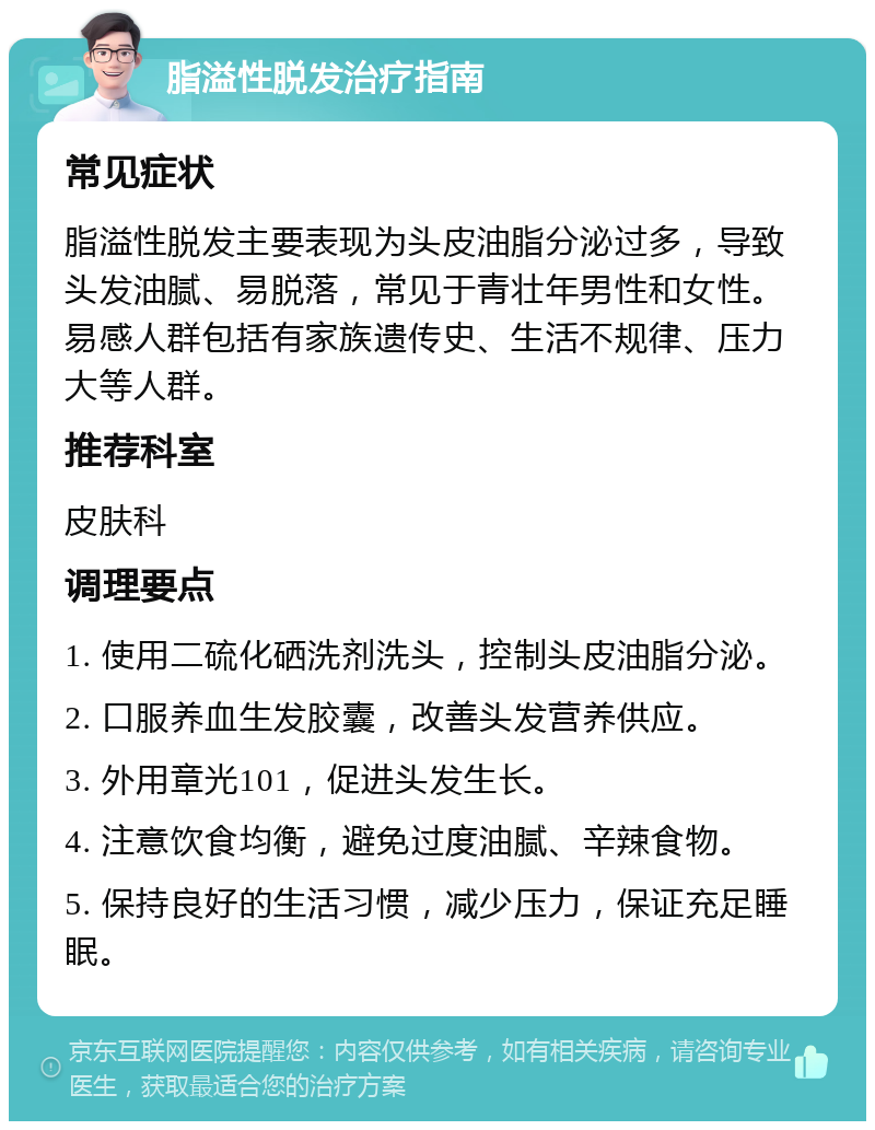 脂溢性脱发治疗指南 常见症状 脂溢性脱发主要表现为头皮油脂分泌过多，导致头发油腻、易脱落，常见于青壮年男性和女性。易感人群包括有家族遗传史、生活不规律、压力大等人群。 推荐科室 皮肤科 调理要点 1. 使用二硫化硒洗剂洗头，控制头皮油脂分泌。 2. 口服养血生发胶囊，改善头发营养供应。 3. 外用章光101，促进头发生长。 4. 注意饮食均衡，避免过度油腻、辛辣食物。 5. 保持良好的生活习惯，减少压力，保证充足睡眠。