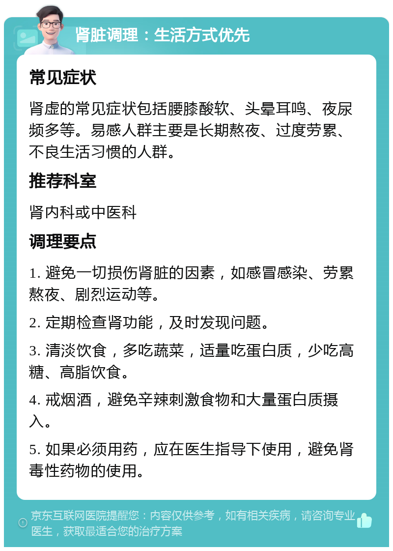 肾脏调理：生活方式优先 常见症状 肾虚的常见症状包括腰膝酸软、头晕耳鸣、夜尿频多等。易感人群主要是长期熬夜、过度劳累、不良生活习惯的人群。 推荐科室 肾内科或中医科 调理要点 1. 避免一切损伤肾脏的因素，如感冒感染、劳累熬夜、剧烈运动等。 2. 定期检查肾功能，及时发现问题。 3. 清淡饮食，多吃蔬菜，适量吃蛋白质，少吃高糖、高脂饮食。 4. 戒烟酒，避免辛辣刺激食物和大量蛋白质摄入。 5. 如果必须用药，应在医生指导下使用，避免肾毒性药物的使用。