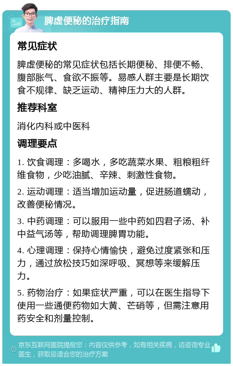 脾虚便秘的治疗指南 常见症状 脾虚便秘的常见症状包括长期便秘、排便不畅、腹部胀气、食欲不振等。易感人群主要是长期饮食不规律、缺乏运动、精神压力大的人群。 推荐科室 消化内科或中医科 调理要点 1. 饮食调理：多喝水，多吃蔬菜水果、粗粮粗纤维食物，少吃油腻、辛辣、刺激性食物。 2. 运动调理：适当增加运动量，促进肠道蠕动，改善便秘情况。 3. 中药调理：可以服用一些中药如四君子汤、补中益气汤等，帮助调理脾胃功能。 4. 心理调理：保持心情愉快，避免过度紧张和压力，通过放松技巧如深呼吸、冥想等来缓解压力。 5. 药物治疗：如果症状严重，可以在医生指导下使用一些通便药物如大黄、芒硝等，但需注意用药安全和剂量控制。