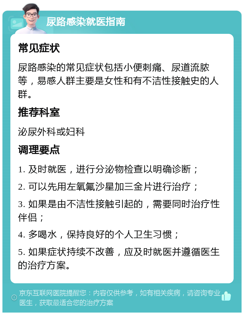 尿路感染就医指南 常见症状 尿路感染的常见症状包括小便刺痛、尿道流脓等，易感人群主要是女性和有不洁性接触史的人群。 推荐科室 泌尿外科或妇科 调理要点 1. 及时就医，进行分泌物检查以明确诊断； 2. 可以先用左氧氟沙星加三金片进行治疗； 3. 如果是由不洁性接触引起的，需要同时治疗性伴侣； 4. 多喝水，保持良好的个人卫生习惯； 5. 如果症状持续不改善，应及时就医并遵循医生的治疗方案。