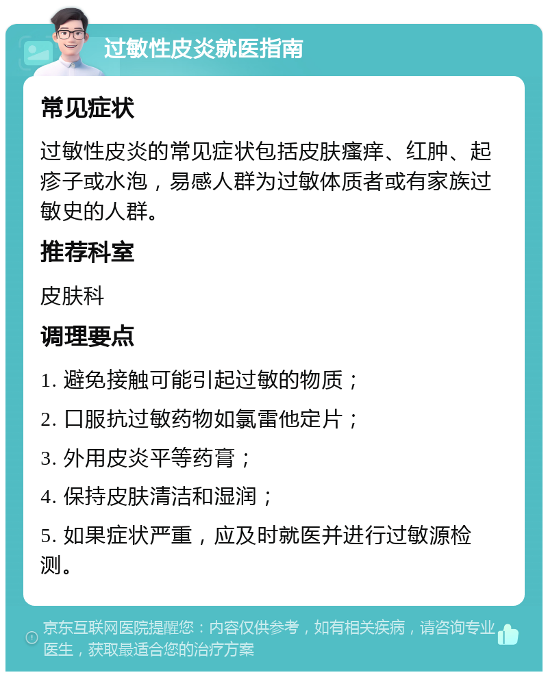 过敏性皮炎就医指南 常见症状 过敏性皮炎的常见症状包括皮肤瘙痒、红肿、起疹子或水泡，易感人群为过敏体质者或有家族过敏史的人群。 推荐科室 皮肤科 调理要点 1. 避免接触可能引起过敏的物质； 2. 口服抗过敏药物如氯雷他定片； 3. 外用皮炎平等药膏； 4. 保持皮肤清洁和湿润； 5. 如果症状严重，应及时就医并进行过敏源检测。