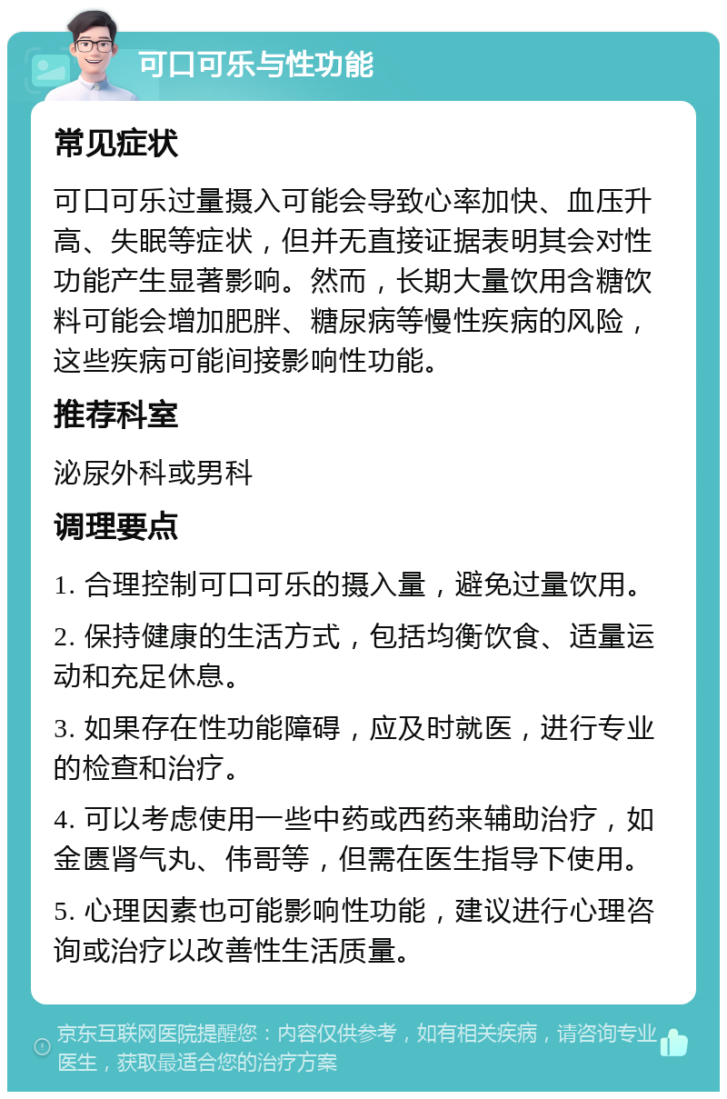 可口可乐与性功能 常见症状 可口可乐过量摄入可能会导致心率加快、血压升高、失眠等症状，但并无直接证据表明其会对性功能产生显著影响。然而，长期大量饮用含糖饮料可能会增加肥胖、糖尿病等慢性疾病的风险，这些疾病可能间接影响性功能。 推荐科室 泌尿外科或男科 调理要点 1. 合理控制可口可乐的摄入量，避免过量饮用。 2. 保持健康的生活方式，包括均衡饮食、适量运动和充足休息。 3. 如果存在性功能障碍，应及时就医，进行专业的检查和治疗。 4. 可以考虑使用一些中药或西药来辅助治疗，如金匮肾气丸、伟哥等，但需在医生指导下使用。 5. 心理因素也可能影响性功能，建议进行心理咨询或治疗以改善性生活质量。