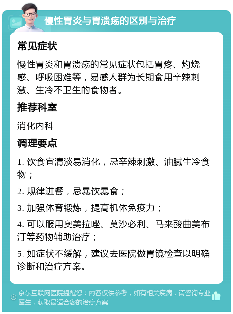 慢性胃炎与胃溃疡的区别与治疗 常见症状 慢性胃炎和胃溃疡的常见症状包括胃疼、灼烧感、呼吸困难等，易感人群为长期食用辛辣刺激、生冷不卫生的食物者。 推荐科室 消化内科 调理要点 1. 饮食宜清淡易消化，忌辛辣刺激、油腻生冷食物； 2. 规律进餐，忌暴饮暴食； 3. 加强体育锻炼，提高机体免疫力； 4. 可以服用奥美拉唑、莫沙必利、马来酸曲美布汀等药物辅助治疗； 5. 如症状不缓解，建议去医院做胃镜检查以明确诊断和治疗方案。