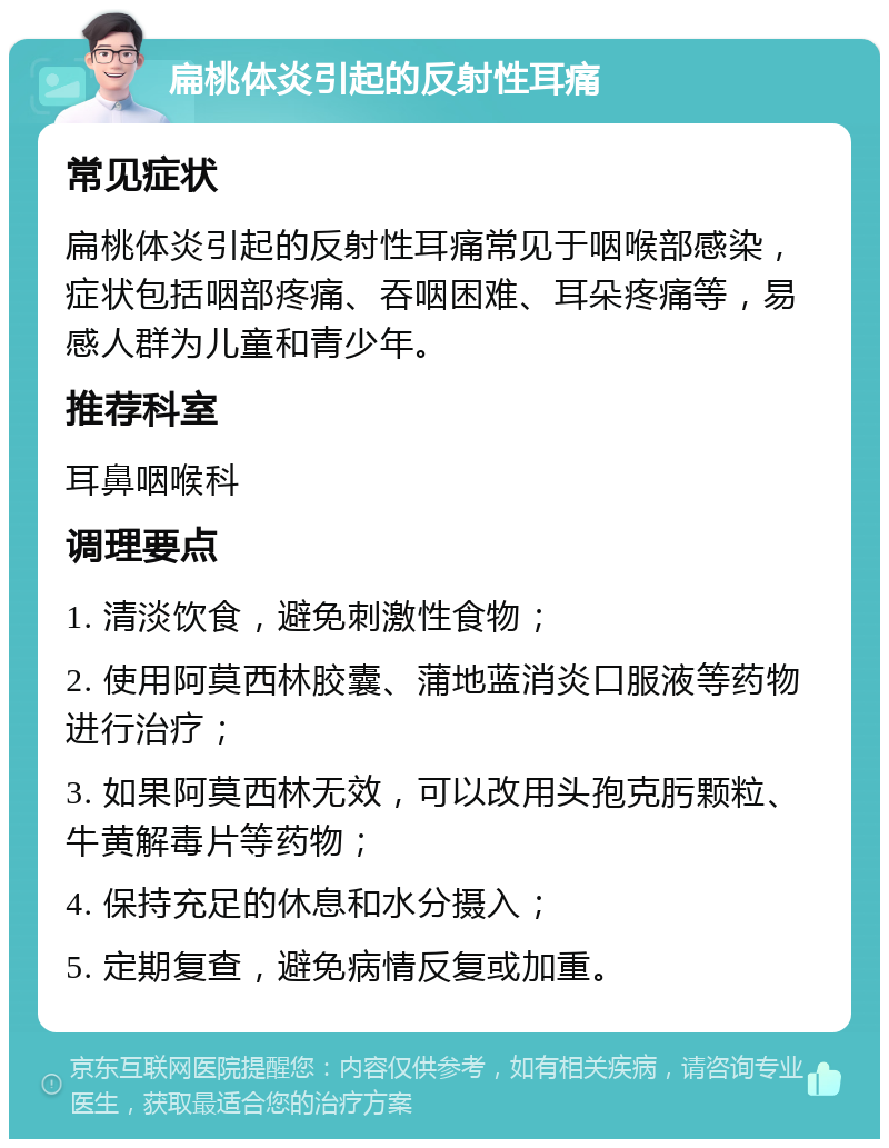 扁桃体炎引起的反射性耳痛 常见症状 扁桃体炎引起的反射性耳痛常见于咽喉部感染，症状包括咽部疼痛、吞咽困难、耳朵疼痛等，易感人群为儿童和青少年。 推荐科室 耳鼻咽喉科 调理要点 1. 清淡饮食，避免刺激性食物； 2. 使用阿莫西林胶囊、蒲地蓝消炎口服液等药物进行治疗； 3. 如果阿莫西林无效，可以改用头孢克肟颗粒、牛黄解毒片等药物； 4. 保持充足的休息和水分摄入； 5. 定期复查，避免病情反复或加重。