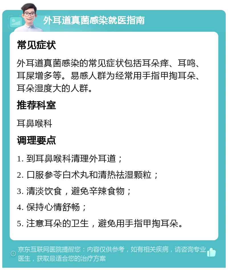 外耳道真菌感染就医指南 常见症状 外耳道真菌感染的常见症状包括耳朵痒、耳鸣、耳屎增多等。易感人群为经常用手指甲掏耳朵、耳朵湿度大的人群。 推荐科室 耳鼻喉科 调理要点 1. 到耳鼻喉科清理外耳道； 2. 口服参苓白术丸和清热祛湿颗粒； 3. 清淡饮食，避免辛辣食物； 4. 保持心情舒畅； 5. 注意耳朵的卫生，避免用手指甲掏耳朵。