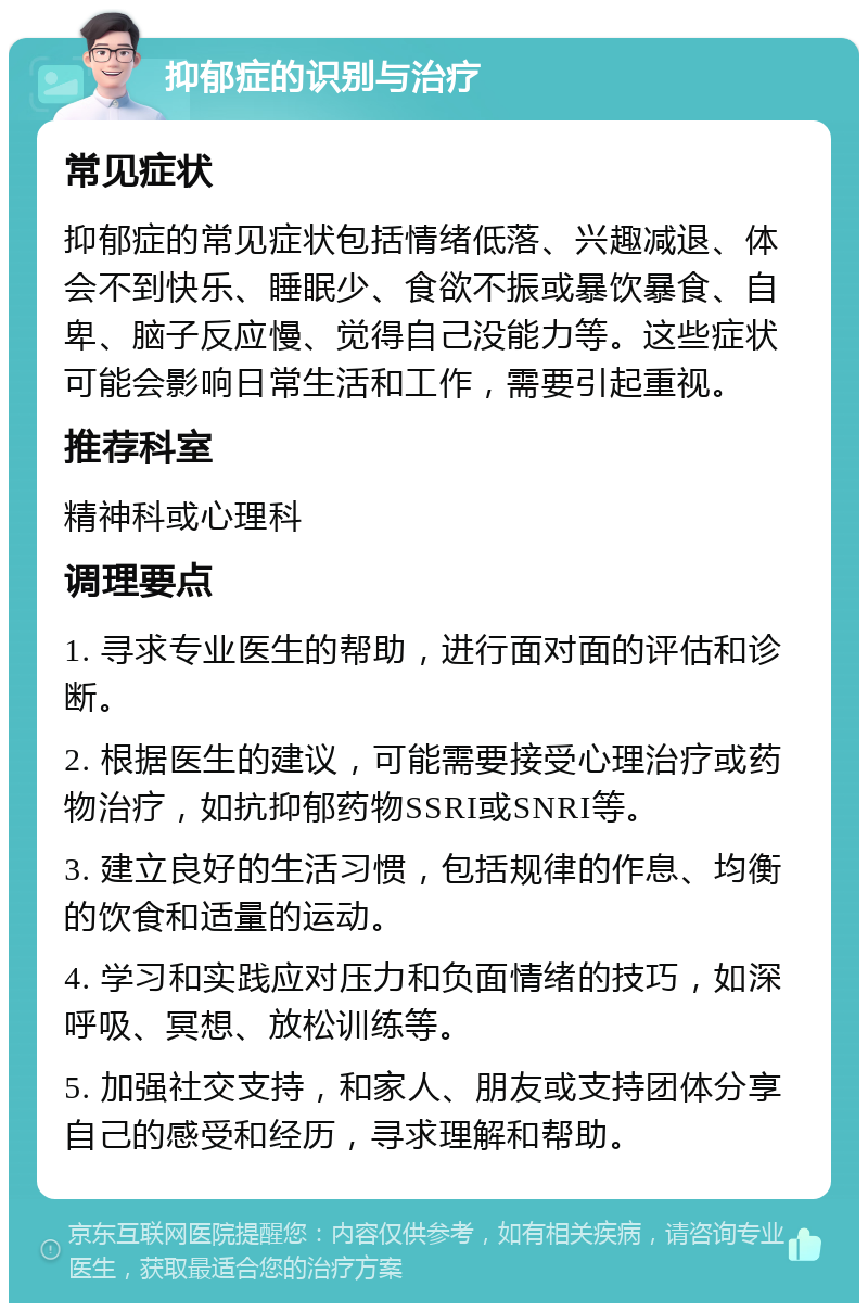 抑郁症的识别与治疗 常见症状 抑郁症的常见症状包括情绪低落、兴趣减退、体会不到快乐、睡眠少、食欲不振或暴饮暴食、自卑、脑子反应慢、觉得自己没能力等。这些症状可能会影响日常生活和工作，需要引起重视。 推荐科室 精神科或心理科 调理要点 1. 寻求专业医生的帮助，进行面对面的评估和诊断。 2. 根据医生的建议，可能需要接受心理治疗或药物治疗，如抗抑郁药物SSRI或SNRI等。 3. 建立良好的生活习惯，包括规律的作息、均衡的饮食和适量的运动。 4. 学习和实践应对压力和负面情绪的技巧，如深呼吸、冥想、放松训练等。 5. 加强社交支持，和家人、朋友或支持团体分享自己的感受和经历，寻求理解和帮助。