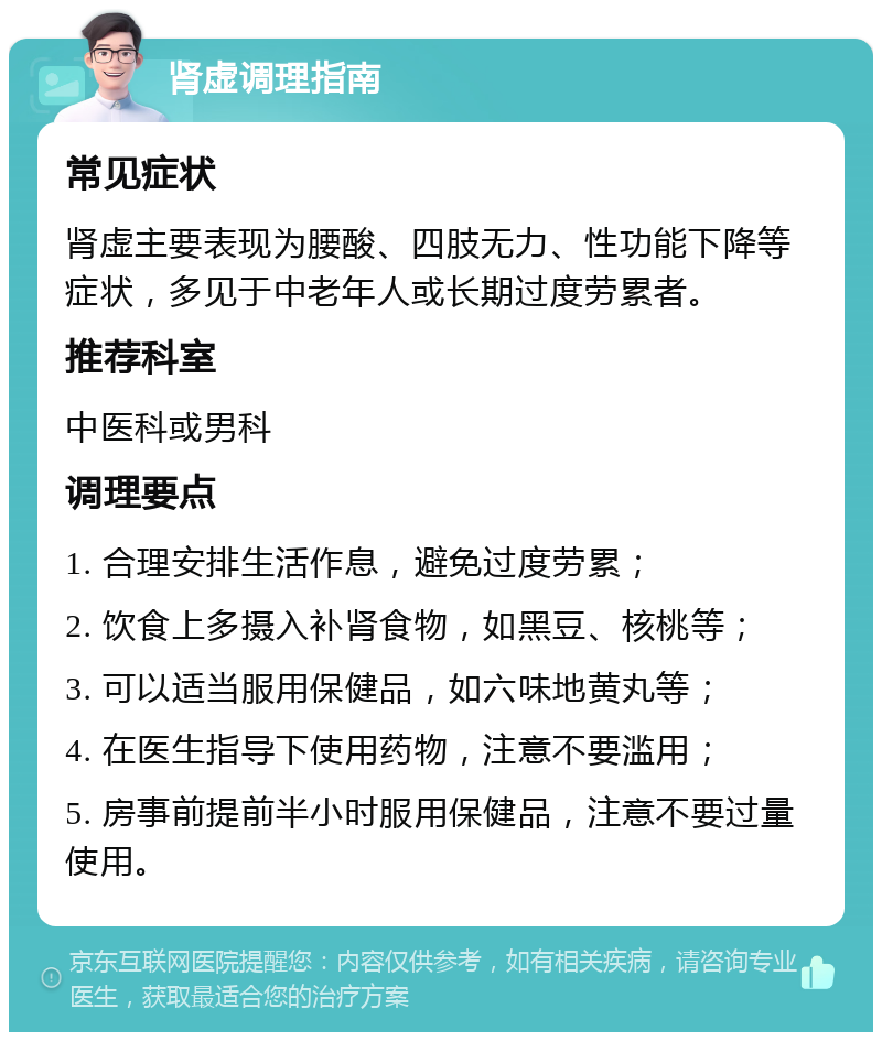 肾虚调理指南 常见症状 肾虚主要表现为腰酸、四肢无力、性功能下降等症状，多见于中老年人或长期过度劳累者。 推荐科室 中医科或男科 调理要点 1. 合理安排生活作息，避免过度劳累； 2. 饮食上多摄入补肾食物，如黑豆、核桃等； 3. 可以适当服用保健品，如六味地黄丸等； 4. 在医生指导下使用药物，注意不要滥用； 5. 房事前提前半小时服用保健品，注意不要过量使用。