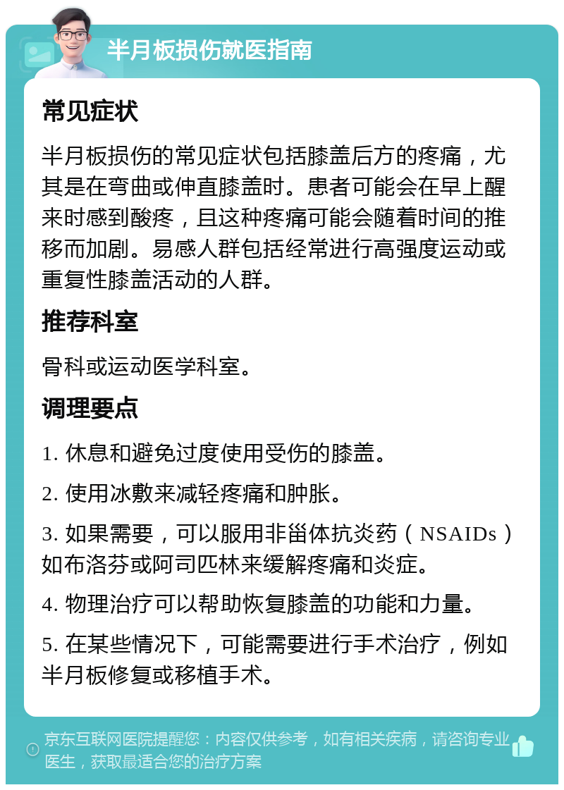 半月板损伤就医指南 常见症状 半月板损伤的常见症状包括膝盖后方的疼痛，尤其是在弯曲或伸直膝盖时。患者可能会在早上醒来时感到酸疼，且这种疼痛可能会随着时间的推移而加剧。易感人群包括经常进行高强度运动或重复性膝盖活动的人群。 推荐科室 骨科或运动医学科室。 调理要点 1. 休息和避免过度使用受伤的膝盖。 2. 使用冰敷来减轻疼痛和肿胀。 3. 如果需要，可以服用非甾体抗炎药（NSAIDs）如布洛芬或阿司匹林来缓解疼痛和炎症。 4. 物理治疗可以帮助恢复膝盖的功能和力量。 5. 在某些情况下，可能需要进行手术治疗，例如半月板修复或移植手术。