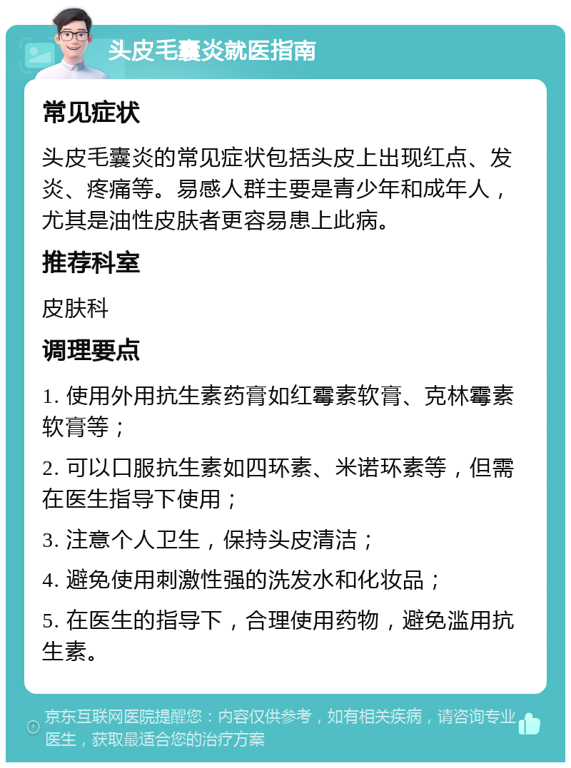 头皮毛囊炎就医指南 常见症状 头皮毛囊炎的常见症状包括头皮上出现红点、发炎、疼痛等。易感人群主要是青少年和成年人，尤其是油性皮肤者更容易患上此病。 推荐科室 皮肤科 调理要点 1. 使用外用抗生素药膏如红霉素软膏、克林霉素软膏等； 2. 可以口服抗生素如四环素、米诺环素等，但需在医生指导下使用； 3. 注意个人卫生，保持头皮清洁； 4. 避免使用刺激性强的洗发水和化妆品； 5. 在医生的指导下，合理使用药物，避免滥用抗生素。