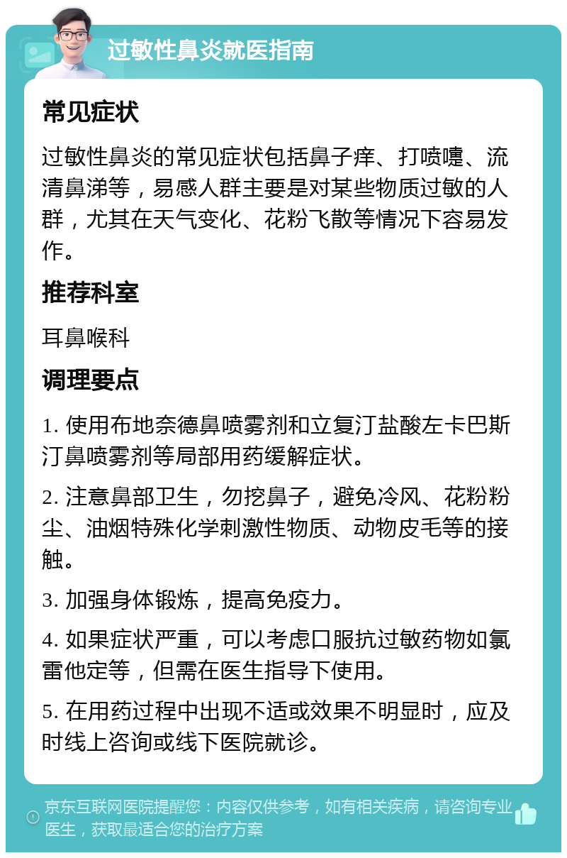 过敏性鼻炎就医指南 常见症状 过敏性鼻炎的常见症状包括鼻子痒、打喷嚏、流清鼻涕等，易感人群主要是对某些物质过敏的人群，尤其在天气变化、花粉飞散等情况下容易发作。 推荐科室 耳鼻喉科 调理要点 1. 使用布地奈德鼻喷雾剂和立复汀盐酸左卡巴斯汀鼻喷雾剂等局部用药缓解症状。 2. 注意鼻部卫生，勿挖鼻子，避免冷风、花粉粉尘、油烟特殊化学刺激性物质、动物皮毛等的接触。 3. 加强身体锻炼，提高免疫力。 4. 如果症状严重，可以考虑口服抗过敏药物如氯雷他定等，但需在医生指导下使用。 5. 在用药过程中出现不适或效果不明显时，应及时线上咨询或线下医院就诊。