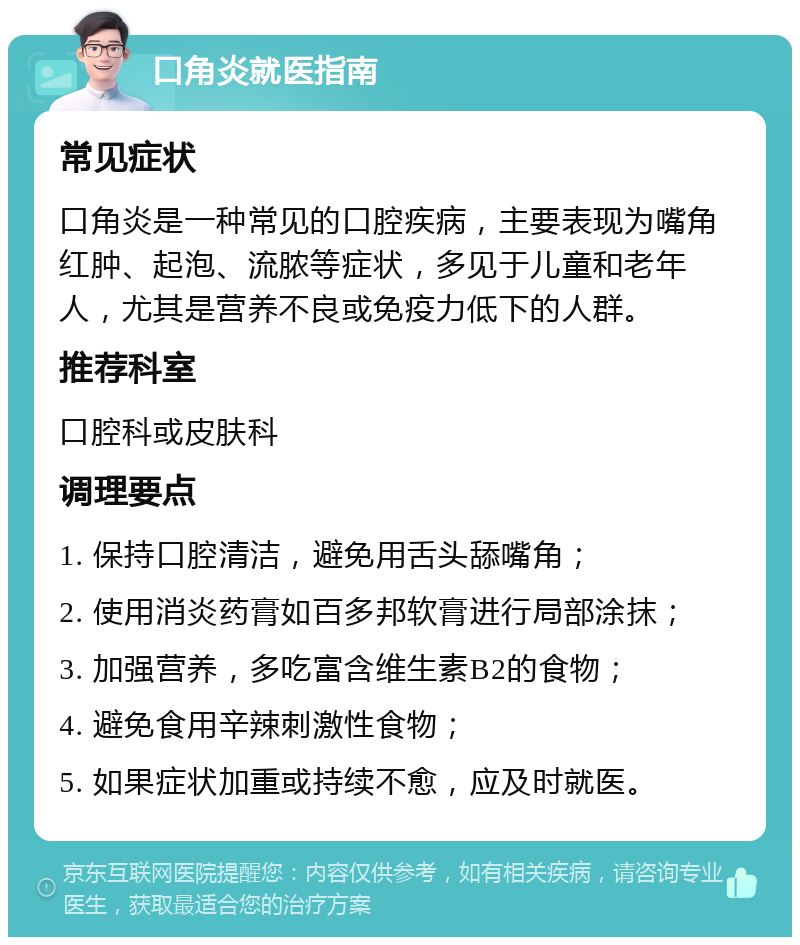 口角炎就医指南 常见症状 口角炎是一种常见的口腔疾病，主要表现为嘴角红肿、起泡、流脓等症状，多见于儿童和老年人，尤其是营养不良或免疫力低下的人群。 推荐科室 口腔科或皮肤科 调理要点 1. 保持口腔清洁，避免用舌头舔嘴角； 2. 使用消炎药膏如百多邦软膏进行局部涂抹； 3. 加强营养，多吃富含维生素B2的食物； 4. 避免食用辛辣刺激性食物； 5. 如果症状加重或持续不愈，应及时就医。