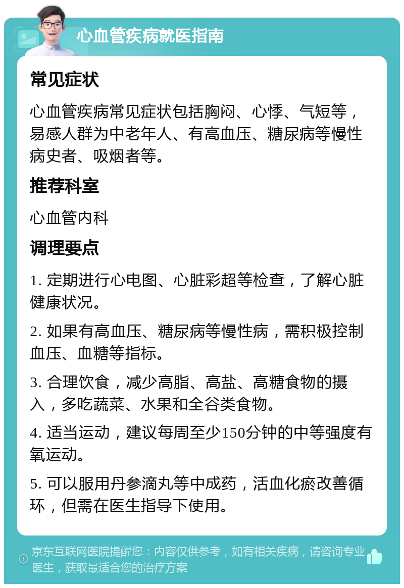 心血管疾病就医指南 常见症状 心血管疾病常见症状包括胸闷、心悸、气短等，易感人群为中老年人、有高血压、糖尿病等慢性病史者、吸烟者等。 推荐科室 心血管内科 调理要点 1. 定期进行心电图、心脏彩超等检查，了解心脏健康状况。 2. 如果有高血压、糖尿病等慢性病，需积极控制血压、血糖等指标。 3. 合理饮食，减少高脂、高盐、高糖食物的摄入，多吃蔬菜、水果和全谷类食物。 4. 适当运动，建议每周至少150分钟的中等强度有氧运动。 5. 可以服用丹参滴丸等中成药，活血化瘀改善循环，但需在医生指导下使用。