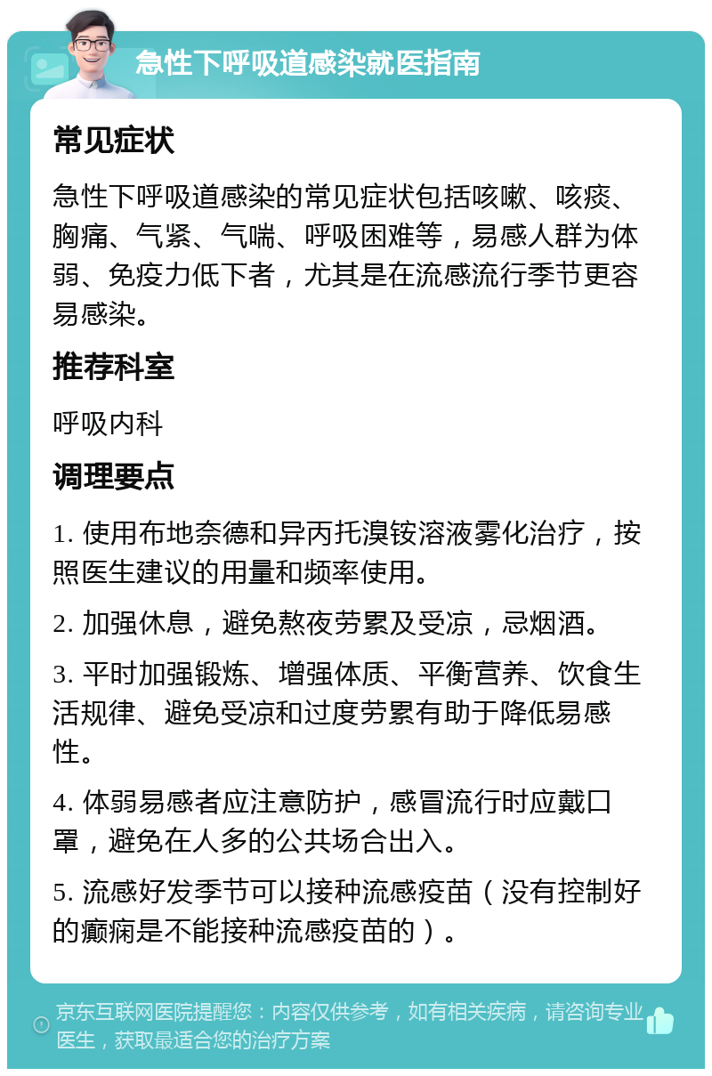 急性下呼吸道感染就医指南 常见症状 急性下呼吸道感染的常见症状包括咳嗽、咳痰、胸痛、气紧、气喘、呼吸困难等，易感人群为体弱、免疫力低下者，尤其是在流感流行季节更容易感染。 推荐科室 呼吸内科 调理要点 1. 使用布地奈德和异丙托溴铵溶液雾化治疗，按照医生建议的用量和频率使用。 2. 加强休息，避免熬夜劳累及受凉，忌烟酒。 3. 平时加强锻炼、增强体质、平衡营养、饮食生活规律、避免受凉和过度劳累有助于降低易感性。 4. 体弱易感者应注意防护，感冒流行时应戴口罩，避免在人多的公共场合出入。 5. 流感好发季节可以接种流感疫苗（没有控制好的癫痫是不能接种流感疫苗的）。