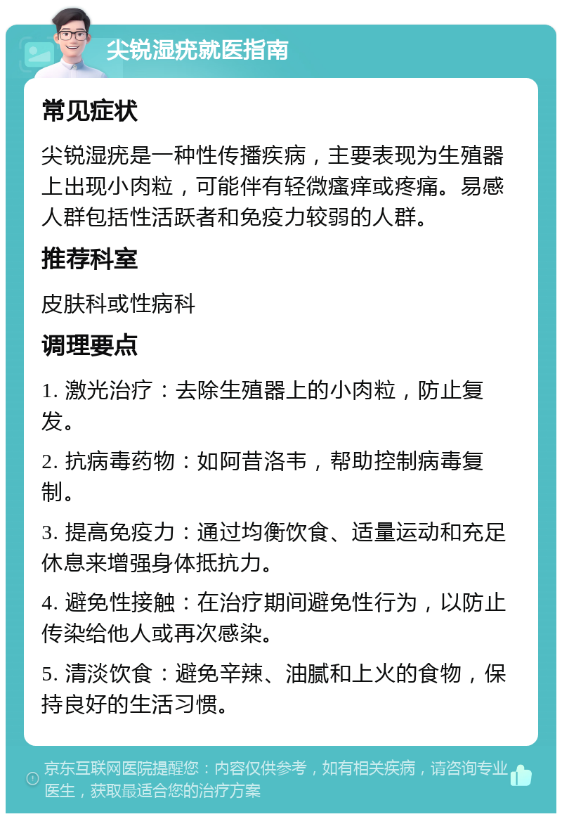 尖锐湿疣就医指南 常见症状 尖锐湿疣是一种性传播疾病，主要表现为生殖器上出现小肉粒，可能伴有轻微瘙痒或疼痛。易感人群包括性活跃者和免疫力较弱的人群。 推荐科室 皮肤科或性病科 调理要点 1. 激光治疗：去除生殖器上的小肉粒，防止复发。 2. 抗病毒药物：如阿昔洛韦，帮助控制病毒复制。 3. 提高免疫力：通过均衡饮食、适量运动和充足休息来增强身体抵抗力。 4. 避免性接触：在治疗期间避免性行为，以防止传染给他人或再次感染。 5. 清淡饮食：避免辛辣、油腻和上火的食物，保持良好的生活习惯。