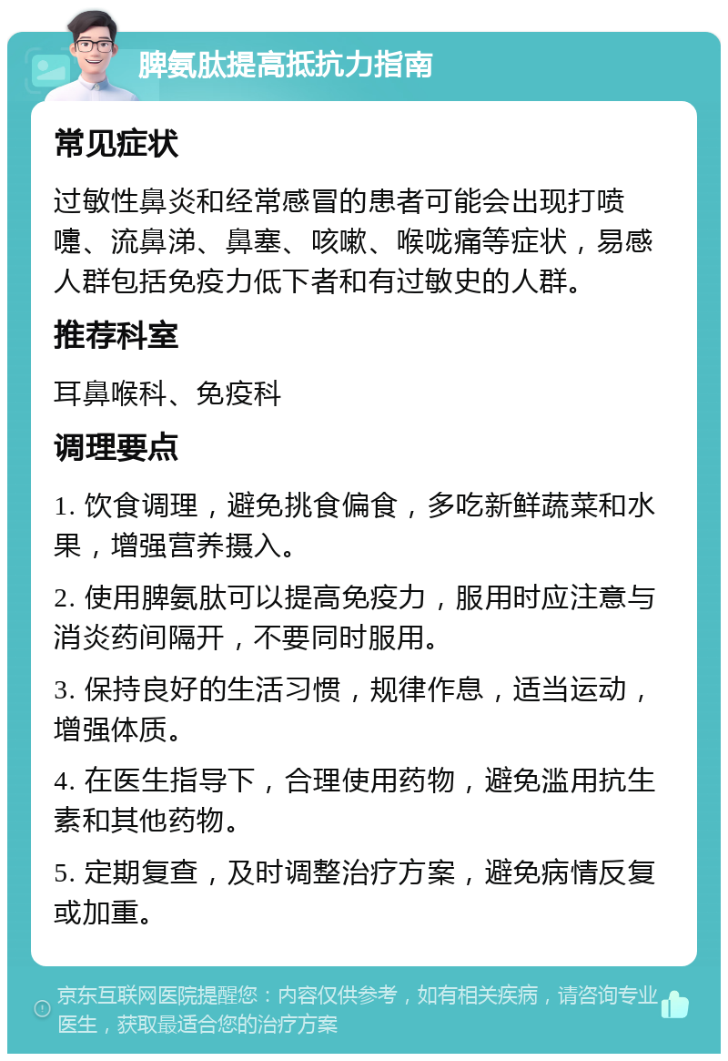 脾氨肽提高抵抗力指南 常见症状 过敏性鼻炎和经常感冒的患者可能会出现打喷嚏、流鼻涕、鼻塞、咳嗽、喉咙痛等症状，易感人群包括免疫力低下者和有过敏史的人群。 推荐科室 耳鼻喉科、免疫科 调理要点 1. 饮食调理，避免挑食偏食，多吃新鲜蔬菜和水果，增强营养摄入。 2. 使用脾氨肽可以提高免疫力，服用时应注意与消炎药间隔开，不要同时服用。 3. 保持良好的生活习惯，规律作息，适当运动，增强体质。 4. 在医生指导下，合理使用药物，避免滥用抗生素和其他药物。 5. 定期复查，及时调整治疗方案，避免病情反复或加重。