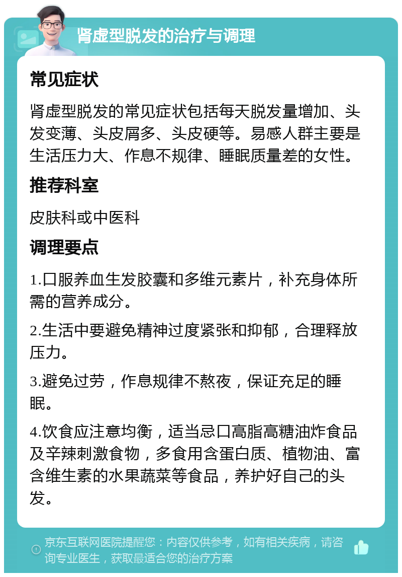 肾虚型脱发的治疗与调理 常见症状 肾虚型脱发的常见症状包括每天脱发量增加、头发变薄、头皮屑多、头皮硬等。易感人群主要是生活压力大、作息不规律、睡眠质量差的女性。 推荐科室 皮肤科或中医科 调理要点 1.口服养血生发胶囊和多维元素片，补充身体所需的营养成分。 2.生活中要避免精神过度紧张和抑郁，合理释放压力。 3.避免过劳，作息规律不熬夜，保证充足的睡眠。 4.饮食应注意均衡，适当忌口高脂高糖油炸食品及辛辣刺激食物，多食用含蛋白质、植物油、富含维生素的水果蔬菜等食品，养护好自己的头发。