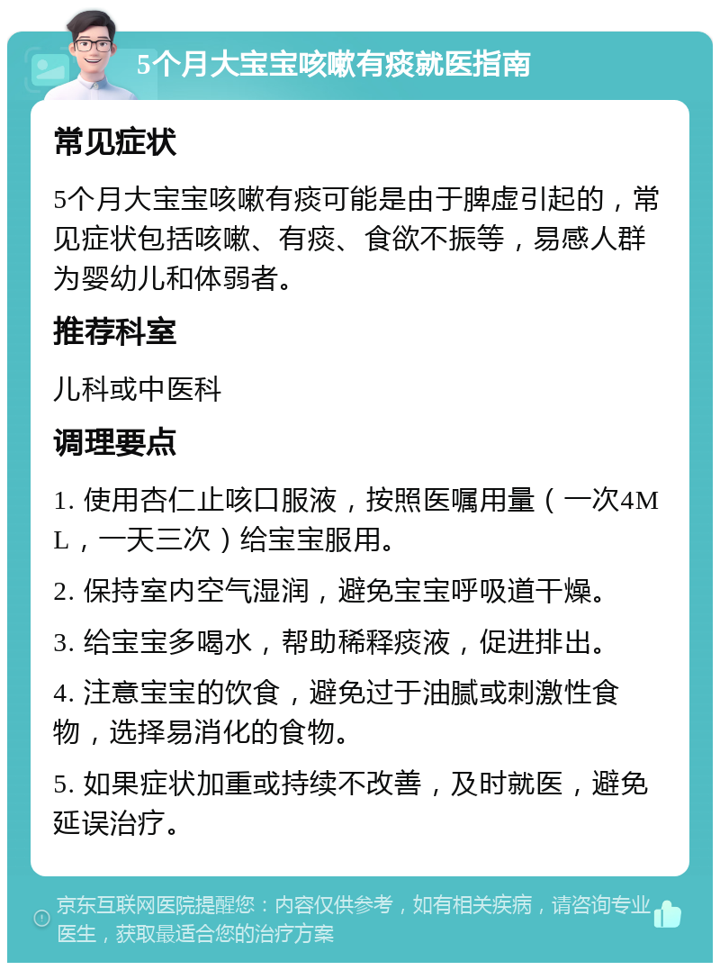 5个月大宝宝咳嗽有痰就医指南 常见症状 5个月大宝宝咳嗽有痰可能是由于脾虚引起的，常见症状包括咳嗽、有痰、食欲不振等，易感人群为婴幼儿和体弱者。 推荐科室 儿科或中医科 调理要点 1. 使用杏仁止咳口服液，按照医嘱用量（一次4ML，一天三次）给宝宝服用。 2. 保持室内空气湿润，避免宝宝呼吸道干燥。 3. 给宝宝多喝水，帮助稀释痰液，促进排出。 4. 注意宝宝的饮食，避免过于油腻或刺激性食物，选择易消化的食物。 5. 如果症状加重或持续不改善，及时就医，避免延误治疗。