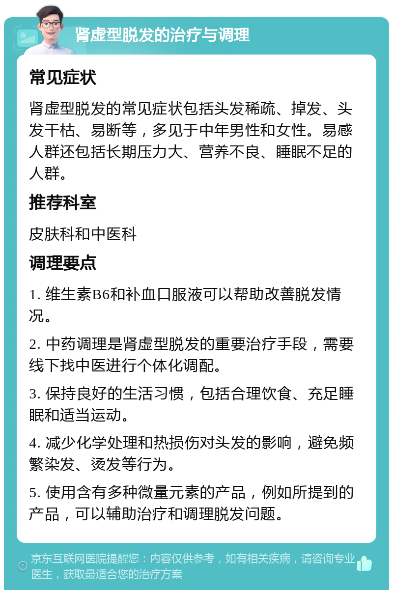 肾虚型脱发的治疗与调理 常见症状 肾虚型脱发的常见症状包括头发稀疏、掉发、头发干枯、易断等，多见于中年男性和女性。易感人群还包括长期压力大、营养不良、睡眠不足的人群。 推荐科室 皮肤科和中医科 调理要点 1. 维生素B6和补血口服液可以帮助改善脱发情况。 2. 中药调理是肾虚型脱发的重要治疗手段，需要线下找中医进行个体化调配。 3. 保持良好的生活习惯，包括合理饮食、充足睡眠和适当运动。 4. 减少化学处理和热损伤对头发的影响，避免频繁染发、烫发等行为。 5. 使用含有多种微量元素的产品，例如所提到的产品，可以辅助治疗和调理脱发问题。