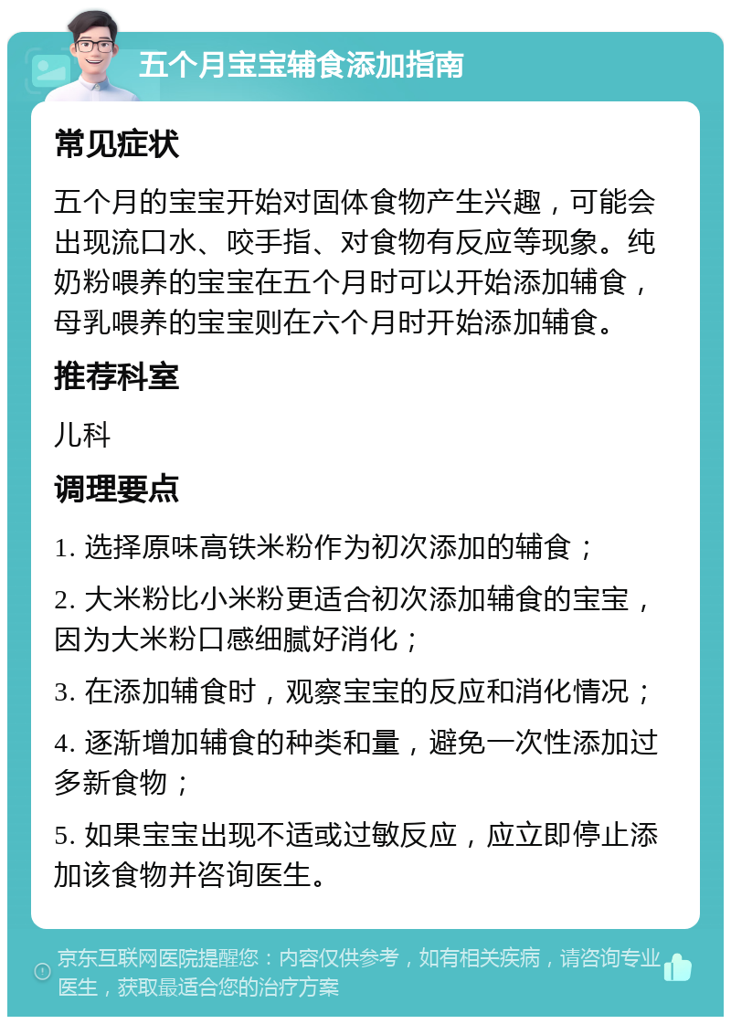 五个月宝宝辅食添加指南 常见症状 五个月的宝宝开始对固体食物产生兴趣，可能会出现流口水、咬手指、对食物有反应等现象。纯奶粉喂养的宝宝在五个月时可以开始添加辅食，母乳喂养的宝宝则在六个月时开始添加辅食。 推荐科室 儿科 调理要点 1. 选择原味高铁米粉作为初次添加的辅食； 2. 大米粉比小米粉更适合初次添加辅食的宝宝，因为大米粉口感细腻好消化； 3. 在添加辅食时，观察宝宝的反应和消化情况； 4. 逐渐增加辅食的种类和量，避免一次性添加过多新食物； 5. 如果宝宝出现不适或过敏反应，应立即停止添加该食物并咨询医生。