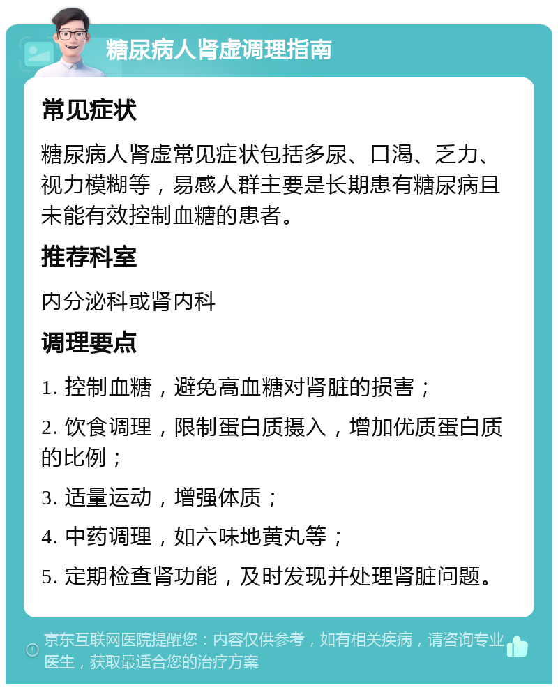 糖尿病人肾虚调理指南 常见症状 糖尿病人肾虚常见症状包括多尿、口渴、乏力、视力模糊等，易感人群主要是长期患有糖尿病且未能有效控制血糖的患者。 推荐科室 内分泌科或肾内科 调理要点 1. 控制血糖，避免高血糖对肾脏的损害； 2. 饮食调理，限制蛋白质摄入，增加优质蛋白质的比例； 3. 适量运动，增强体质； 4. 中药调理，如六味地黄丸等； 5. 定期检查肾功能，及时发现并处理肾脏问题。