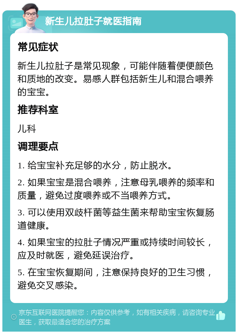 新生儿拉肚子就医指南 常见症状 新生儿拉肚子是常见现象，可能伴随着便便颜色和质地的改变。易感人群包括新生儿和混合喂养的宝宝。 推荐科室 儿科 调理要点 1. 给宝宝补充足够的水分，防止脱水。 2. 如果宝宝是混合喂养，注意母乳喂养的频率和质量，避免过度喂养或不当喂养方式。 3. 可以使用双歧杆菌等益生菌来帮助宝宝恢复肠道健康。 4. 如果宝宝的拉肚子情况严重或持续时间较长，应及时就医，避免延误治疗。 5. 在宝宝恢复期间，注意保持良好的卫生习惯，避免交叉感染。