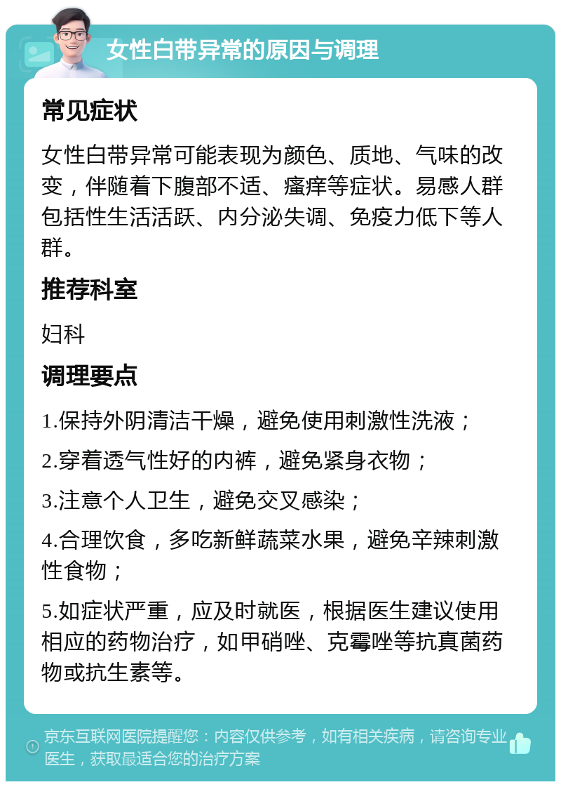 女性白带异常的原因与调理 常见症状 女性白带异常可能表现为颜色、质地、气味的改变，伴随着下腹部不适、瘙痒等症状。易感人群包括性生活活跃、内分泌失调、免疫力低下等人群。 推荐科室 妇科 调理要点 1.保持外阴清洁干燥，避免使用刺激性洗液； 2.穿着透气性好的内裤，避免紧身衣物； 3.注意个人卫生，避免交叉感染； 4.合理饮食，多吃新鲜蔬菜水果，避免辛辣刺激性食物； 5.如症状严重，应及时就医，根据医生建议使用相应的药物治疗，如甲硝唑、克霉唑等抗真菌药物或抗生素等。