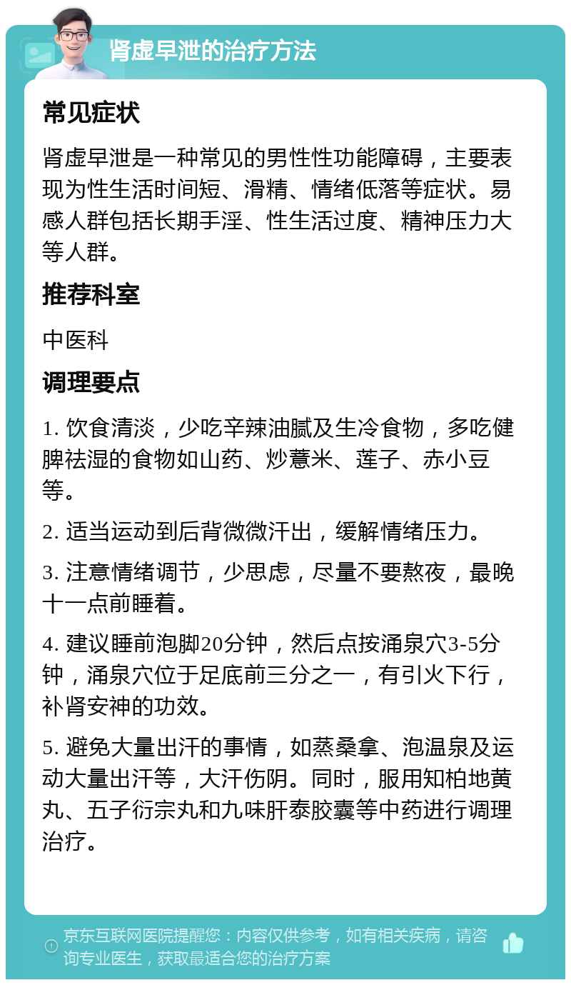 肾虚早泄的治疗方法 常见症状 肾虚早泄是一种常见的男性性功能障碍，主要表现为性生活时间短、滑精、情绪低落等症状。易感人群包括长期手淫、性生活过度、精神压力大等人群。 推荐科室 中医科 调理要点 1. 饮食清淡，少吃辛辣油腻及生冷食物，多吃健脾祛湿的食物如山药、炒薏米、莲子、赤小豆等。 2. 适当运动到后背微微汗出，缓解情绪压力。 3. 注意情绪调节，少思虑，尽量不要熬夜，最晚十一点前睡着。 4. 建议睡前泡脚20分钟，然后点按涌泉穴3-5分钟，涌泉穴位于足底前三分之一，有引火下行，补肾安神的功效。 5. 避免大量出汗的事情，如蒸桑拿、泡温泉及运动大量出汗等，大汗伤阴。同时，服用知柏地黄丸、五子衍宗丸和九味肝泰胶囊等中药进行调理治疗。