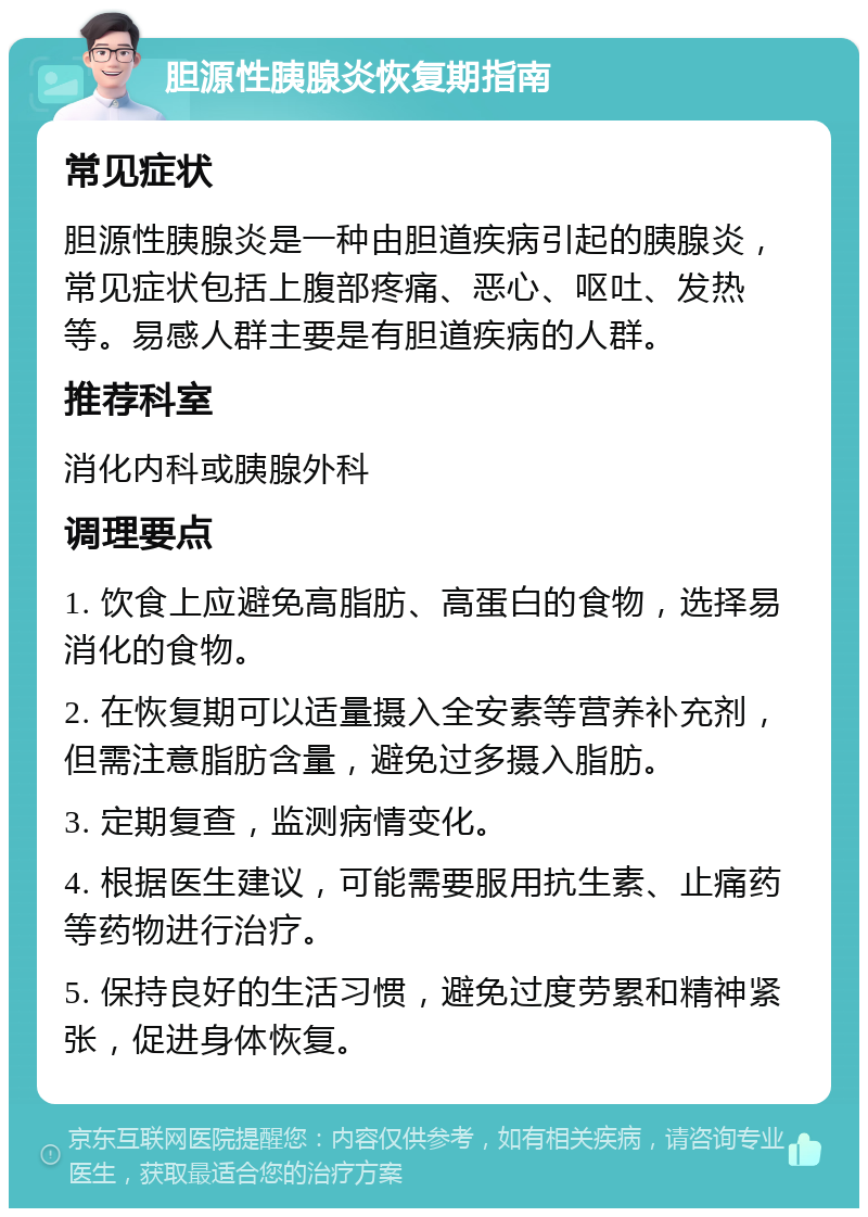 胆源性胰腺炎恢复期指南 常见症状 胆源性胰腺炎是一种由胆道疾病引起的胰腺炎，常见症状包括上腹部疼痛、恶心、呕吐、发热等。易感人群主要是有胆道疾病的人群。 推荐科室 消化内科或胰腺外科 调理要点 1. 饮食上应避免高脂肪、高蛋白的食物，选择易消化的食物。 2. 在恢复期可以适量摄入全安素等营养补充剂，但需注意脂肪含量，避免过多摄入脂肪。 3. 定期复查，监测病情变化。 4. 根据医生建议，可能需要服用抗生素、止痛药等药物进行治疗。 5. 保持良好的生活习惯，避免过度劳累和精神紧张，促进身体恢复。