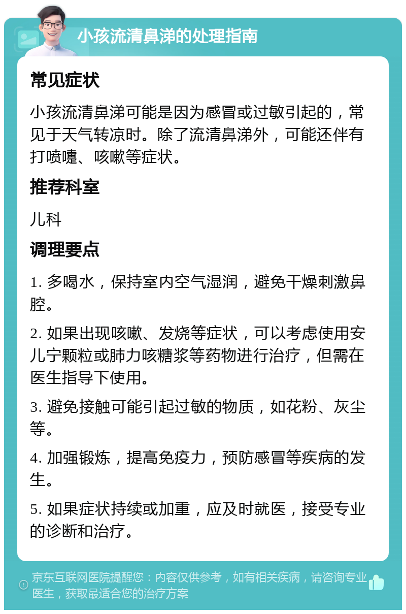 小孩流清鼻涕的处理指南 常见症状 小孩流清鼻涕可能是因为感冒或过敏引起的，常见于天气转凉时。除了流清鼻涕外，可能还伴有打喷嚏、咳嗽等症状。 推荐科室 儿科 调理要点 1. 多喝水，保持室内空气湿润，避免干燥刺激鼻腔。 2. 如果出现咳嗽、发烧等症状，可以考虑使用安儿宁颗粒或肺力咳糖浆等药物进行治疗，但需在医生指导下使用。 3. 避免接触可能引起过敏的物质，如花粉、灰尘等。 4. 加强锻炼，提高免疫力，预防感冒等疾病的发生。 5. 如果症状持续或加重，应及时就医，接受专业的诊断和治疗。