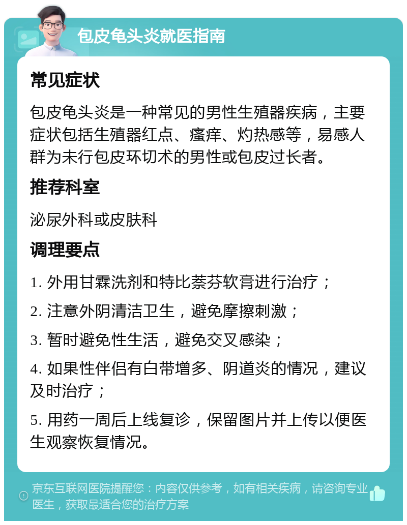 包皮龟头炎就医指南 常见症状 包皮龟头炎是一种常见的男性生殖器疾病，主要症状包括生殖器红点、瘙痒、灼热感等，易感人群为未行包皮环切术的男性或包皮过长者。 推荐科室 泌尿外科或皮肤科 调理要点 1. 外用甘霖洗剂和特比萘芬软膏进行治疗； 2. 注意外阴清洁卫生，避免摩擦刺激； 3. 暂时避免性生活，避免交叉感染； 4. 如果性伴侣有白带增多、阴道炎的情况，建议及时治疗； 5. 用药一周后上线复诊，保留图片并上传以便医生观察恢复情况。