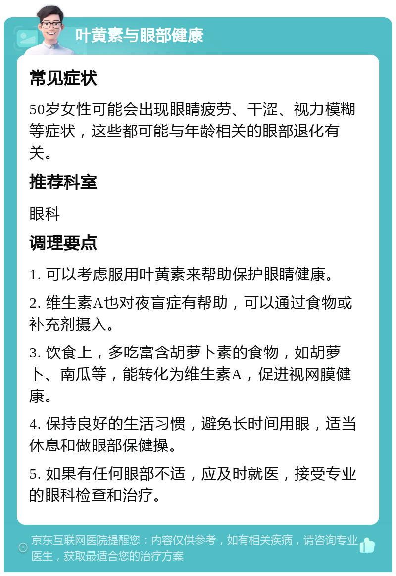 叶黄素与眼部健康 常见症状 50岁女性可能会出现眼睛疲劳、干涩、视力模糊等症状，这些都可能与年龄相关的眼部退化有关。 推荐科室 眼科 调理要点 1. 可以考虑服用叶黄素来帮助保护眼睛健康。 2. 维生素A也对夜盲症有帮助，可以通过食物或补充剂摄入。 3. 饮食上，多吃富含胡萝卜素的食物，如胡萝卜、南瓜等，能转化为维生素A，促进视网膜健康。 4. 保持良好的生活习惯，避免长时间用眼，适当休息和做眼部保健操。 5. 如果有任何眼部不适，应及时就医，接受专业的眼科检查和治疗。