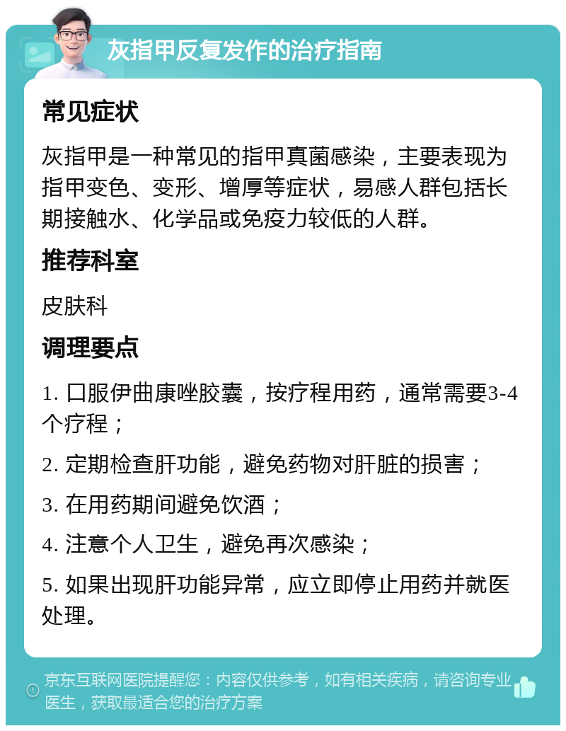 灰指甲反复发作的治疗指南 常见症状 灰指甲是一种常见的指甲真菌感染，主要表现为指甲变色、变形、增厚等症状，易感人群包括长期接触水、化学品或免疫力较低的人群。 推荐科室 皮肤科 调理要点 1. 口服伊曲康唑胶囊，按疗程用药，通常需要3-4个疗程； 2. 定期检查肝功能，避免药物对肝脏的损害； 3. 在用药期间避免饮酒； 4. 注意个人卫生，避免再次感染； 5. 如果出现肝功能异常，应立即停止用药并就医处理。