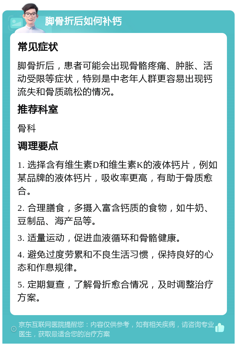 脚骨折后如何补钙 常见症状 脚骨折后，患者可能会出现骨骼疼痛、肿胀、活动受限等症状，特别是中老年人群更容易出现钙流失和骨质疏松的情况。 推荐科室 骨科 调理要点 1. 选择含有维生素D和维生素K的液体钙片，例如某品牌的液体钙片，吸收率更高，有助于骨质愈合。 2. 合理膳食，多摄入富含钙质的食物，如牛奶、豆制品、海产品等。 3. 适量运动，促进血液循环和骨骼健康。 4. 避免过度劳累和不良生活习惯，保持良好的心态和作息规律。 5. 定期复查，了解骨折愈合情况，及时调整治疗方案。