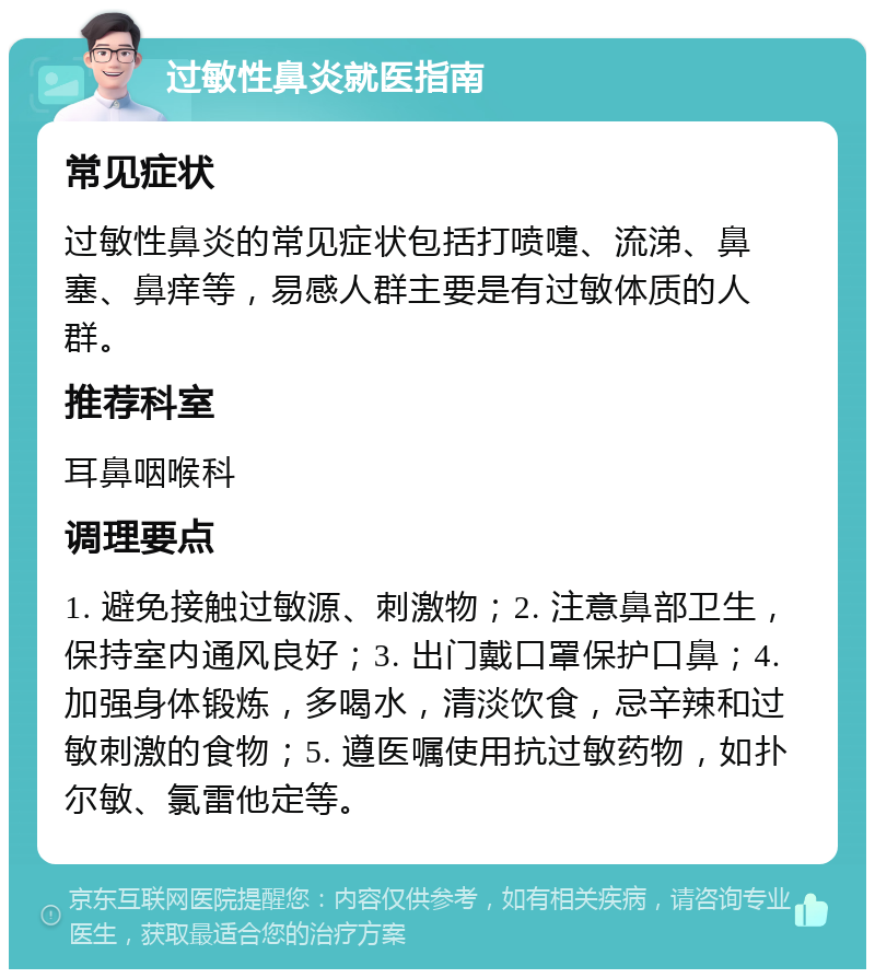 过敏性鼻炎就医指南 常见症状 过敏性鼻炎的常见症状包括打喷嚏、流涕、鼻塞、鼻痒等，易感人群主要是有过敏体质的人群。 推荐科室 耳鼻咽喉科 调理要点 1. 避免接触过敏源、刺激物；2. 注意鼻部卫生，保持室内通风良好；3. 出门戴口罩保护口鼻；4. 加强身体锻炼，多喝水，清淡饮食，忌辛辣和过敏刺激的食物；5. 遵医嘱使用抗过敏药物，如扑尔敏、氯雷他定等。