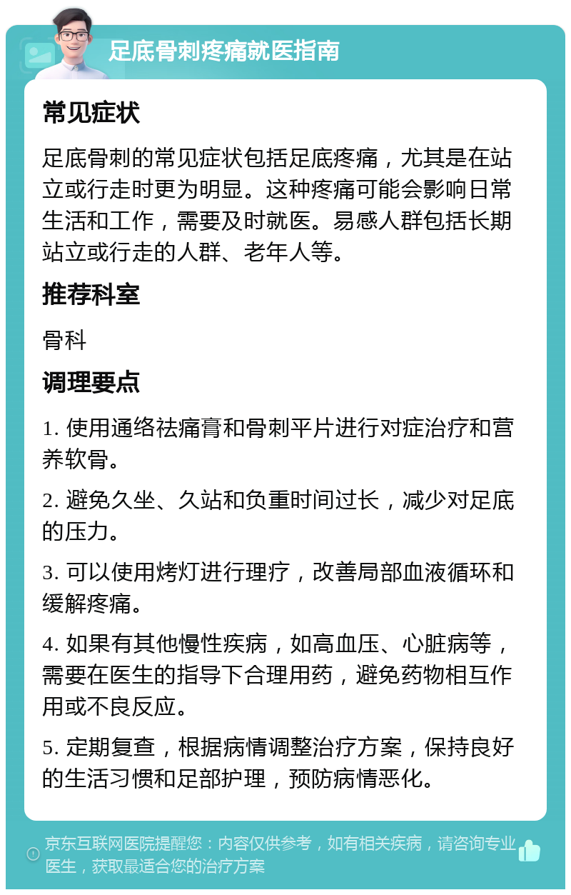 足底骨刺疼痛就医指南 常见症状 足底骨刺的常见症状包括足底疼痛，尤其是在站立或行走时更为明显。这种疼痛可能会影响日常生活和工作，需要及时就医。易感人群包括长期站立或行走的人群、老年人等。 推荐科室 骨科 调理要点 1. 使用通络祛痛膏和骨刺平片进行对症治疗和营养软骨。 2. 避免久坐、久站和负重时间过长，减少对足底的压力。 3. 可以使用烤灯进行理疗，改善局部血液循环和缓解疼痛。 4. 如果有其他慢性疾病，如高血压、心脏病等，需要在医生的指导下合理用药，避免药物相互作用或不良反应。 5. 定期复查，根据病情调整治疗方案，保持良好的生活习惯和足部护理，预防病情恶化。