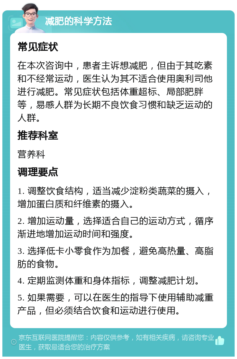 减肥的科学方法 常见症状 在本次咨询中，患者主诉想减肥，但由于其吃素和不经常运动，医生认为其不适合使用奥利司他进行减肥。常见症状包括体重超标、局部肥胖等，易感人群为长期不良饮食习惯和缺乏运动的人群。 推荐科室 营养科 调理要点 1. 调整饮食结构，适当减少淀粉类蔬菜的摄入，增加蛋白质和纤维素的摄入。 2. 增加运动量，选择适合自己的运动方式，循序渐进地增加运动时间和强度。 3. 选择低卡小零食作为加餐，避免高热量、高脂肪的食物。 4. 定期监测体重和身体指标，调整减肥计划。 5. 如果需要，可以在医生的指导下使用辅助减重产品，但必须结合饮食和运动进行使用。