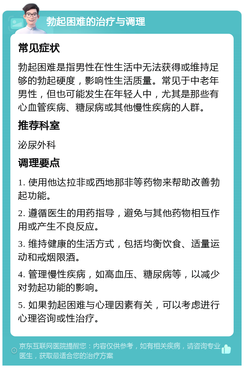 勃起困难的治疗与调理 常见症状 勃起困难是指男性在性生活中无法获得或维持足够的勃起硬度，影响性生活质量。常见于中老年男性，但也可能发生在年轻人中，尤其是那些有心血管疾病、糖尿病或其他慢性疾病的人群。 推荐科室 泌尿外科 调理要点 1. 使用他达拉非或西地那非等药物来帮助改善勃起功能。 2. 遵循医生的用药指导，避免与其他药物相互作用或产生不良反应。 3. 维持健康的生活方式，包括均衡饮食、适量运动和戒烟限酒。 4. 管理慢性疾病，如高血压、糖尿病等，以减少对勃起功能的影响。 5. 如果勃起困难与心理因素有关，可以考虑进行心理咨询或性治疗。