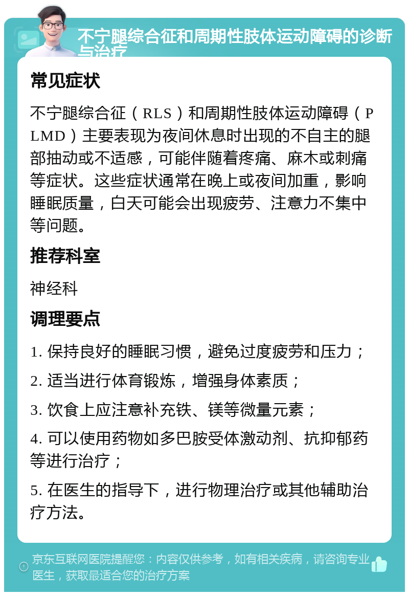 不宁腿综合征和周期性肢体运动障碍的诊断与治疗 常见症状 不宁腿综合征（RLS）和周期性肢体运动障碍（PLMD）主要表现为夜间休息时出现的不自主的腿部抽动或不适感，可能伴随着疼痛、麻木或刺痛等症状。这些症状通常在晚上或夜间加重，影响睡眠质量，白天可能会出现疲劳、注意力不集中等问题。 推荐科室 神经科 调理要点 1. 保持良好的睡眠习惯，避免过度疲劳和压力； 2. 适当进行体育锻炼，增强身体素质； 3. 饮食上应注意补充铁、镁等微量元素； 4. 可以使用药物如多巴胺受体激动剂、抗抑郁药等进行治疗； 5. 在医生的指导下，进行物理治疗或其他辅助治疗方法。