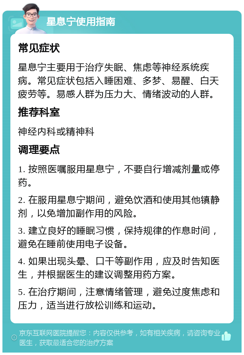 星息宁使用指南 常见症状 星息宁主要用于治疗失眠、焦虑等神经系统疾病。常见症状包括入睡困难、多梦、易醒、白天疲劳等。易感人群为压力大、情绪波动的人群。 推荐科室 神经内科或精神科 调理要点 1. 按照医嘱服用星息宁，不要自行增减剂量或停药。 2. 在服用星息宁期间，避免饮酒和使用其他镇静剂，以免增加副作用的风险。 3. 建立良好的睡眠习惯，保持规律的作息时间，避免在睡前使用电子设备。 4. 如果出现头晕、口干等副作用，应及时告知医生，并根据医生的建议调整用药方案。 5. 在治疗期间，注意情绪管理，避免过度焦虑和压力，适当进行放松训练和运动。