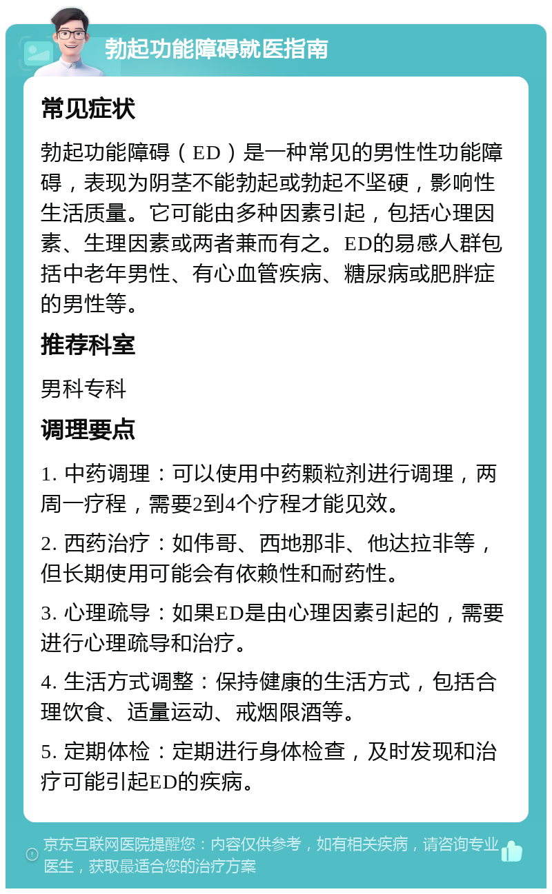 勃起功能障碍就医指南 常见症状 勃起功能障碍（ED）是一种常见的男性性功能障碍，表现为阴茎不能勃起或勃起不坚硬，影响性生活质量。它可能由多种因素引起，包括心理因素、生理因素或两者兼而有之。ED的易感人群包括中老年男性、有心血管疾病、糖尿病或肥胖症的男性等。 推荐科室 男科专科 调理要点 1. 中药调理：可以使用中药颗粒剂进行调理，两周一疗程，需要2到4个疗程才能见效。 2. 西药治疗：如伟哥、西地那非、他达拉非等，但长期使用可能会有依赖性和耐药性。 3. 心理疏导：如果ED是由心理因素引起的，需要进行心理疏导和治疗。 4. 生活方式调整：保持健康的生活方式，包括合理饮食、适量运动、戒烟限酒等。 5. 定期体检：定期进行身体检查，及时发现和治疗可能引起ED的疾病。