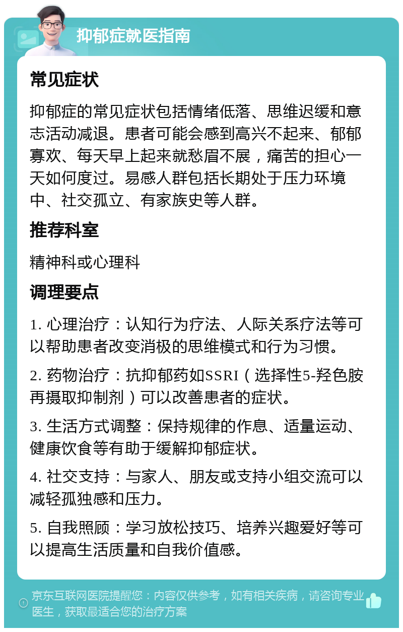 抑郁症就医指南 常见症状 抑郁症的常见症状包括情绪低落、思维迟缓和意志活动减退。患者可能会感到高兴不起来、郁郁寡欢、每天早上起来就愁眉不展，痛苦的担心一天如何度过。易感人群包括长期处于压力环境中、社交孤立、有家族史等人群。 推荐科室 精神科或心理科 调理要点 1. 心理治疗：认知行为疗法、人际关系疗法等可以帮助患者改变消极的思维模式和行为习惯。 2. 药物治疗：抗抑郁药如SSRI（选择性5-羟色胺再摄取抑制剂）可以改善患者的症状。 3. 生活方式调整：保持规律的作息、适量运动、健康饮食等有助于缓解抑郁症状。 4. 社交支持：与家人、朋友或支持小组交流可以减轻孤独感和压力。 5. 自我照顾：学习放松技巧、培养兴趣爱好等可以提高生活质量和自我价值感。