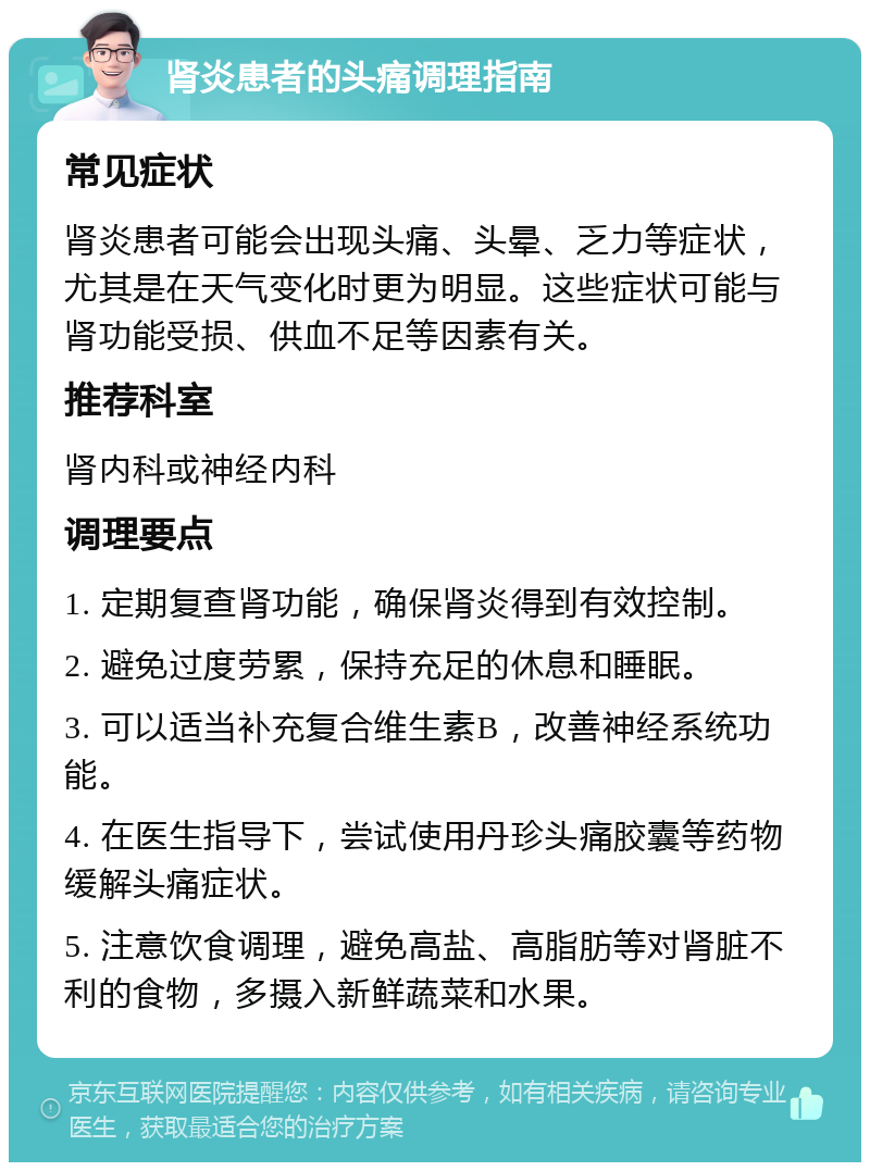 肾炎患者的头痛调理指南 常见症状 肾炎患者可能会出现头痛、头晕、乏力等症状，尤其是在天气变化时更为明显。这些症状可能与肾功能受损、供血不足等因素有关。 推荐科室 肾内科或神经内科 调理要点 1. 定期复查肾功能，确保肾炎得到有效控制。 2. 避免过度劳累，保持充足的休息和睡眠。 3. 可以适当补充复合维生素B，改善神经系统功能。 4. 在医生指导下，尝试使用丹珍头痛胶囊等药物缓解头痛症状。 5. 注意饮食调理，避免高盐、高脂肪等对肾脏不利的食物，多摄入新鲜蔬菜和水果。