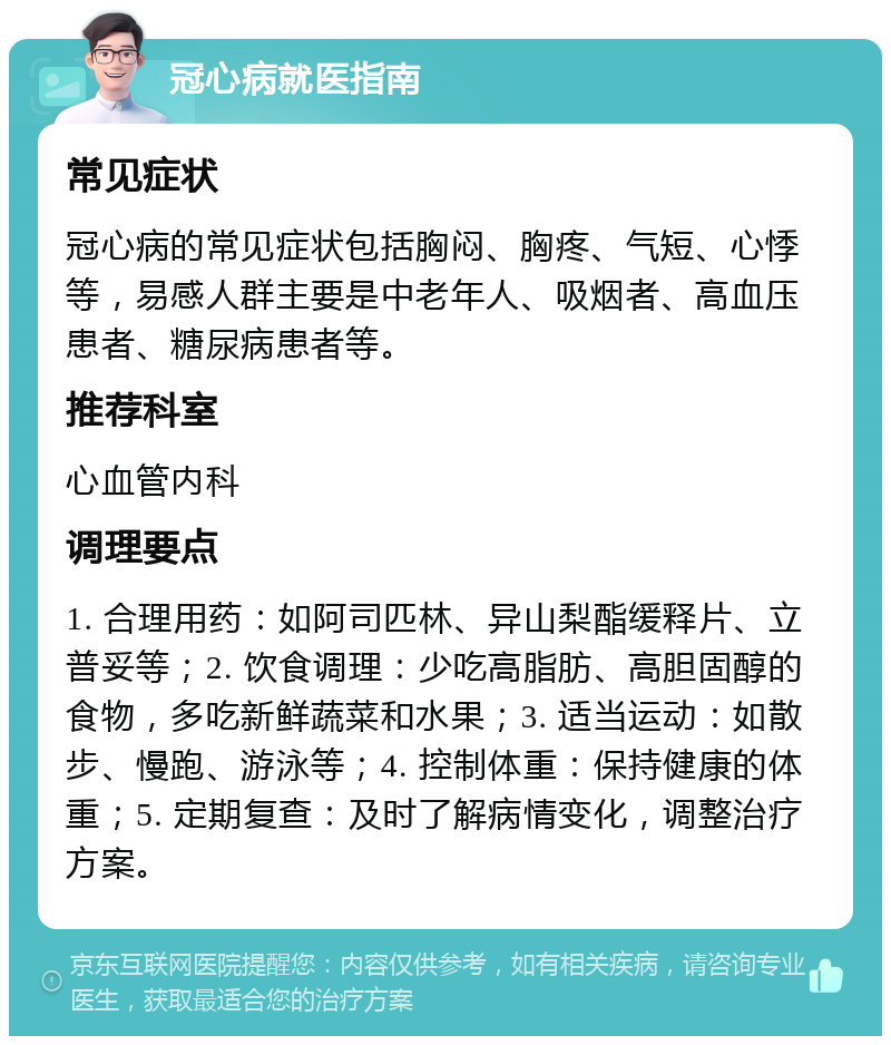 冠心病就医指南 常见症状 冠心病的常见症状包括胸闷、胸疼、气短、心悸等，易感人群主要是中老年人、吸烟者、高血压患者、糖尿病患者等。 推荐科室 心血管内科 调理要点 1. 合理用药：如阿司匹林、异山梨酯缓释片、立普妥等；2. 饮食调理：少吃高脂肪、高胆固醇的食物，多吃新鲜蔬菜和水果；3. 适当运动：如散步、慢跑、游泳等；4. 控制体重：保持健康的体重；5. 定期复查：及时了解病情变化，调整治疗方案。