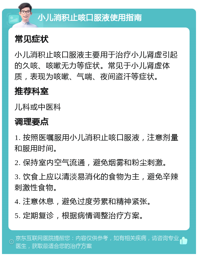 小儿消积止咳口服液使用指南 常见症状 小儿消积止咳口服液主要用于治疗小儿肾虚引起的久咳、咳嗽无力等症状。常见于小儿肾虚体质，表现为咳嗽、气喘、夜间盗汗等症状。 推荐科室 儿科或中医科 调理要点 1. 按照医嘱服用小儿消积止咳口服液，注意剂量和服用时间。 2. 保持室内空气流通，避免烟雾和粉尘刺激。 3. 饮食上应以清淡易消化的食物为主，避免辛辣刺激性食物。 4. 注意休息，避免过度劳累和精神紧张。 5. 定期复诊，根据病情调整治疗方案。