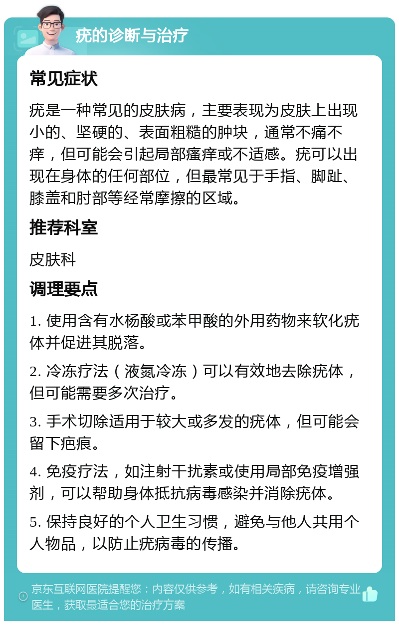 疣的诊断与治疗 常见症状 疣是一种常见的皮肤病，主要表现为皮肤上出现小的、坚硬的、表面粗糙的肿块，通常不痛不痒，但可能会引起局部瘙痒或不适感。疣可以出现在身体的任何部位，但最常见于手指、脚趾、膝盖和肘部等经常摩擦的区域。 推荐科室 皮肤科 调理要点 1. 使用含有水杨酸或苯甲酸的外用药物来软化疣体并促进其脱落。 2. 冷冻疗法（液氮冷冻）可以有效地去除疣体，但可能需要多次治疗。 3. 手术切除适用于较大或多发的疣体，但可能会留下疤痕。 4. 免疫疗法，如注射干扰素或使用局部免疫增强剂，可以帮助身体抵抗病毒感染并消除疣体。 5. 保持良好的个人卫生习惯，避免与他人共用个人物品，以防止疣病毒的传播。