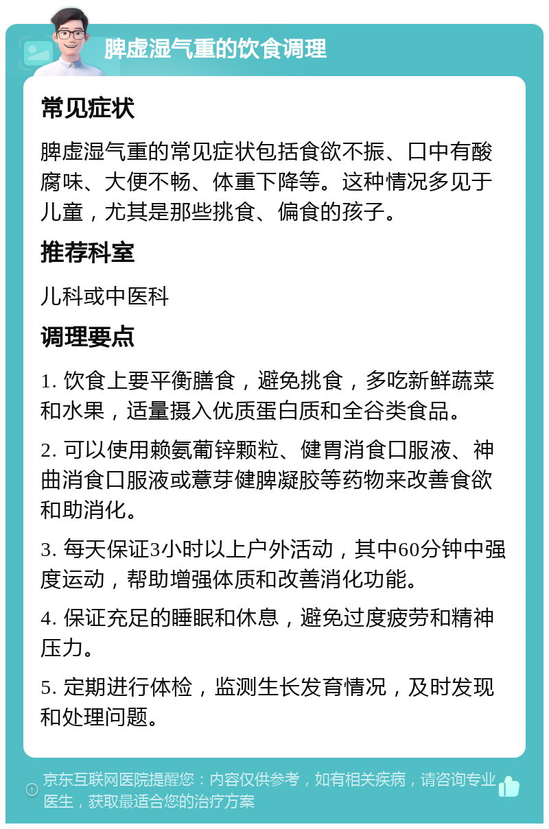 脾虚湿气重的饮食调理 常见症状 脾虚湿气重的常见症状包括食欲不振、口中有酸腐味、大便不畅、体重下降等。这种情况多见于儿童，尤其是那些挑食、偏食的孩子。 推荐科室 儿科或中医科 调理要点 1. 饮食上要平衡膳食，避免挑食，多吃新鲜蔬菜和水果，适量摄入优质蛋白质和全谷类食品。 2. 可以使用赖氨葡锌颗粒、健胃消食口服液、神曲消食口服液或薏芽健脾凝胶等药物来改善食欲和助消化。 3. 每天保证3小时以上户外活动，其中60分钟中强度运动，帮助增强体质和改善消化功能。 4. 保证充足的睡眠和休息，避免过度疲劳和精神压力。 5. 定期进行体检，监测生长发育情况，及时发现和处理问题。