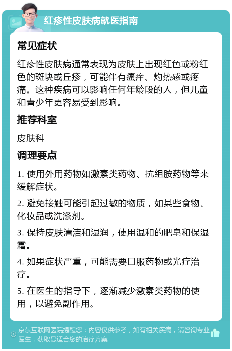 红疹性皮肤病就医指南 常见症状 红疹性皮肤病通常表现为皮肤上出现红色或粉红色的斑块或丘疹，可能伴有瘙痒、灼热感或疼痛。这种疾病可以影响任何年龄段的人，但儿童和青少年更容易受到影响。 推荐科室 皮肤科 调理要点 1. 使用外用药物如激素类药物、抗组胺药物等来缓解症状。 2. 避免接触可能引起过敏的物质，如某些食物、化妆品或洗涤剂。 3. 保持皮肤清洁和湿润，使用温和的肥皂和保湿霜。 4. 如果症状严重，可能需要口服药物或光疗治疗。 5. 在医生的指导下，逐渐减少激素类药物的使用，以避免副作用。