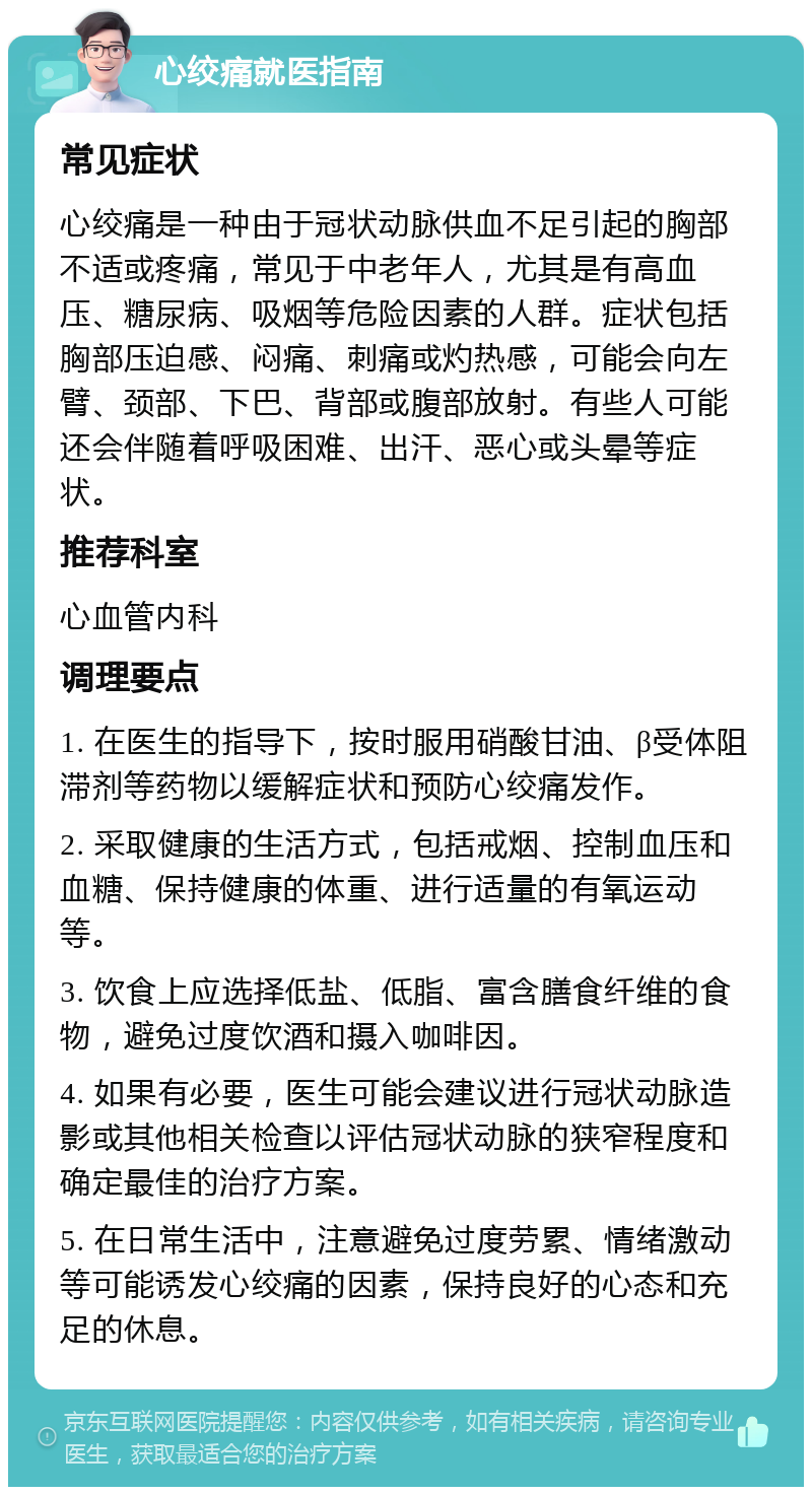 心绞痛就医指南 常见症状 心绞痛是一种由于冠状动脉供血不足引起的胸部不适或疼痛，常见于中老年人，尤其是有高血压、糖尿病、吸烟等危险因素的人群。症状包括胸部压迫感、闷痛、刺痛或灼热感，可能会向左臂、颈部、下巴、背部或腹部放射。有些人可能还会伴随着呼吸困难、出汗、恶心或头晕等症状。 推荐科室 心血管内科 调理要点 1. 在医生的指导下，按时服用硝酸甘油、β受体阻滞剂等药物以缓解症状和预防心绞痛发作。 2. 采取健康的生活方式，包括戒烟、控制血压和血糖、保持健康的体重、进行适量的有氧运动等。 3. 饮食上应选择低盐、低脂、富含膳食纤维的食物，避免过度饮酒和摄入咖啡因。 4. 如果有必要，医生可能会建议进行冠状动脉造影或其他相关检查以评估冠状动脉的狭窄程度和确定最佳的治疗方案。 5. 在日常生活中，注意避免过度劳累、情绪激动等可能诱发心绞痛的因素，保持良好的心态和充足的休息。