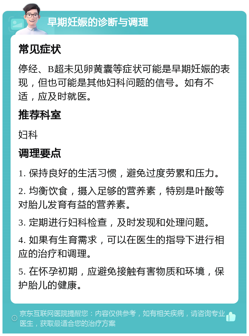 早期妊娠的诊断与调理 常见症状 停经、B超未见卵黄囊等症状可能是早期妊娠的表现，但也可能是其他妇科问题的信号。如有不适，应及时就医。 推荐科室 妇科 调理要点 1. 保持良好的生活习惯，避免过度劳累和压力。 2. 均衡饮食，摄入足够的营养素，特别是叶酸等对胎儿发育有益的营养素。 3. 定期进行妇科检查，及时发现和处理问题。 4. 如果有生育需求，可以在医生的指导下进行相应的治疗和调理。 5. 在怀孕初期，应避免接触有害物质和环境，保护胎儿的健康。