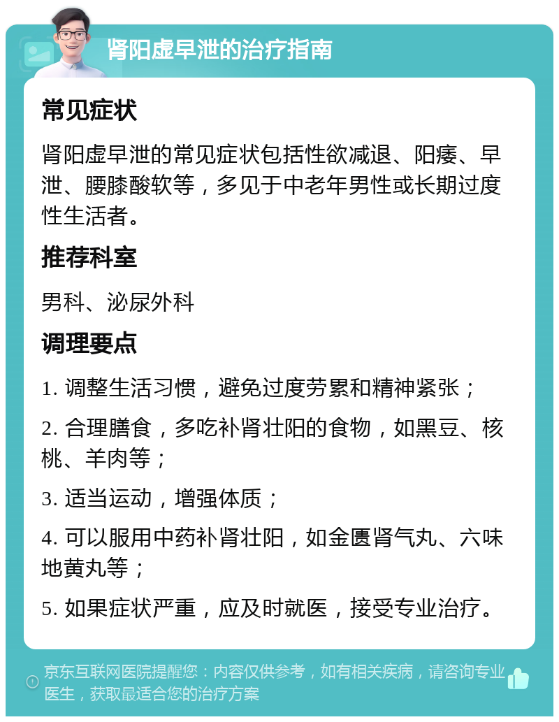 肾阳虚早泄的治疗指南 常见症状 肾阳虚早泄的常见症状包括性欲减退、阳痿、早泄、腰膝酸软等，多见于中老年男性或长期过度性生活者。 推荐科室 男科、泌尿外科 调理要点 1. 调整生活习惯，避免过度劳累和精神紧张； 2. 合理膳食，多吃补肾壮阳的食物，如黑豆、核桃、羊肉等； 3. 适当运动，增强体质； 4. 可以服用中药补肾壮阳，如金匮肾气丸、六味地黄丸等； 5. 如果症状严重，应及时就医，接受专业治疗。